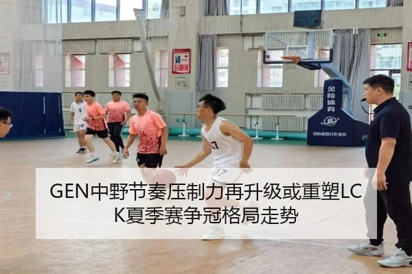 GEN中野节奏压制力再升级或重塑LCK夏季赛争冠格局走势
